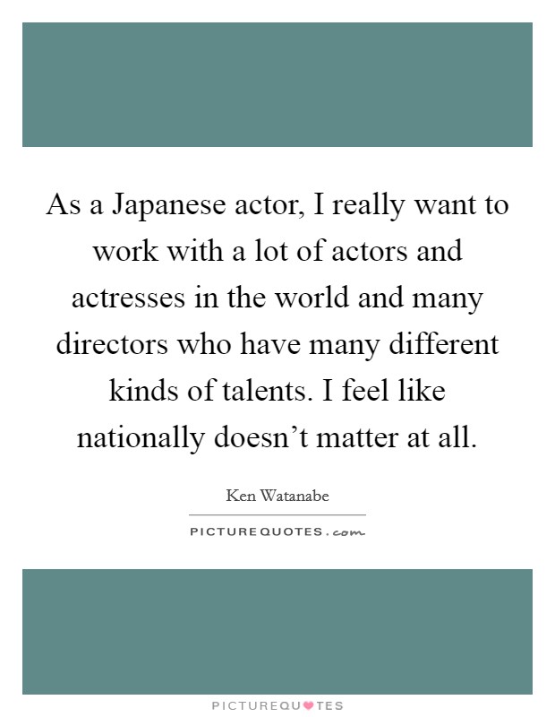 As a Japanese actor, I really want to work with a lot of actors and actresses in the world and many directors who have many different kinds of talents. I feel like nationally doesn't matter at all. Picture Quote #1