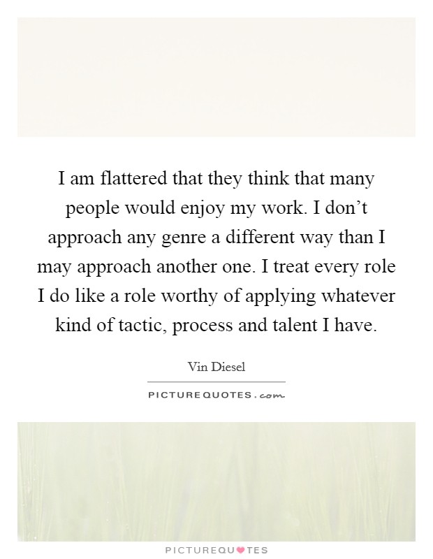 I am flattered that they think that many people would enjoy my work. I don't approach any genre a different way than I may approach another one. I treat every role I do like a role worthy of applying whatever kind of tactic, process and talent I have. Picture Quote #1