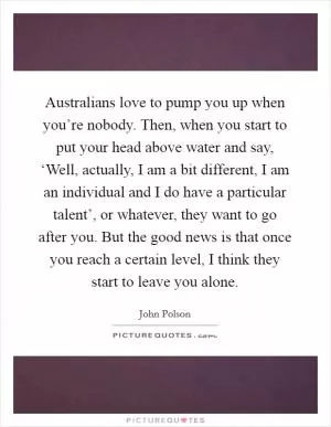 Australians love to pump you up when you’re nobody. Then, when you start to put your head above water and say, ‘Well, actually, I am a bit different, I am an individual and I do have a particular talent’, or whatever, they want to go after you. But the good news is that once you reach a certain level, I think they start to leave you alone Picture Quote #1