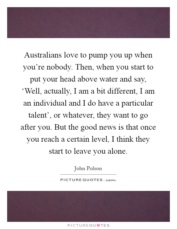 Australians love to pump you up when you're nobody. Then, when you start to put your head above water and say, ‘Well, actually, I am a bit different, I am an individual and I do have a particular talent', or whatever, they want to go after you. But the good news is that once you reach a certain level, I think they start to leave you alone. Picture Quote #1
