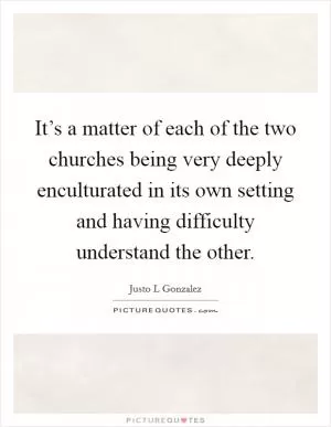 It’s a matter of each of the two churches being very deeply enculturated in its own setting and having difficulty understand the other Picture Quote #1