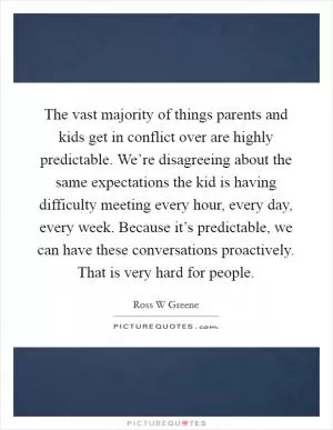 The vast majority of things parents and kids get in conflict over are highly predictable. We’re disagreeing about the same expectations the kid is having difficulty meeting every hour, every day, every week. Because it’s predictable, we can have these conversations proactively. That is very hard for people Picture Quote #1