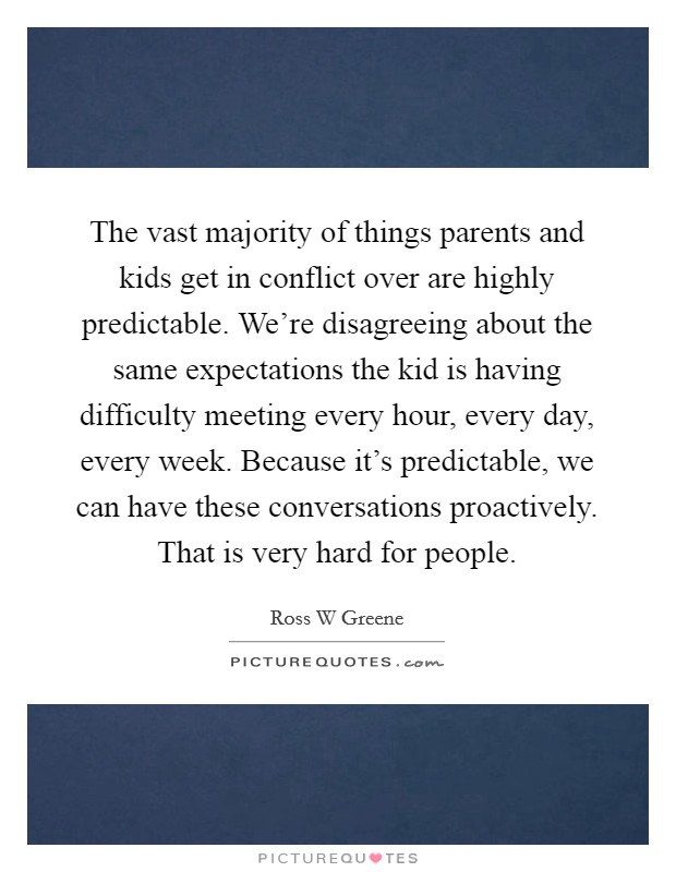 The vast majority of things parents and kids get in conflict over are highly predictable. We're disagreeing about the same expectations the kid is having difficulty meeting every hour, every day, every week. Because it's predictable, we can have these conversations proactively. That is very hard for people. Picture Quote #1