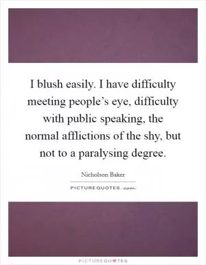 I blush easily. I have difficulty meeting people’s eye, difficulty with public speaking, the normal afflictions of the shy, but not to a paralysing degree Picture Quote #1