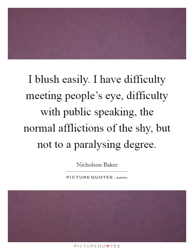 I blush easily. I have difficulty meeting people's eye, difficulty with public speaking, the normal afflictions of the shy, but not to a paralysing degree. Picture Quote #1