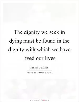 The dignity we seek in dying must be found in the dignity with which we have lived our lives Picture Quote #1