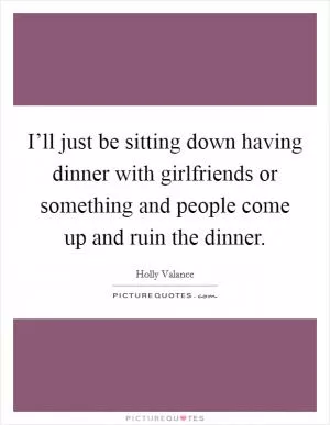 I’ll just be sitting down having dinner with girlfriends or something and people come up and ruin the dinner Picture Quote #1