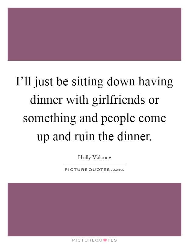 I'll just be sitting down having dinner with girlfriends or something and people come up and ruin the dinner. Picture Quote #1