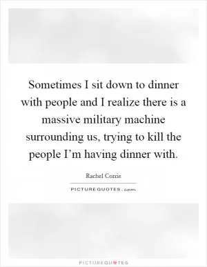 Sometimes I sit down to dinner with people and I realize there is a massive military machine surrounding us, trying to kill the people I’m having dinner with Picture Quote #1