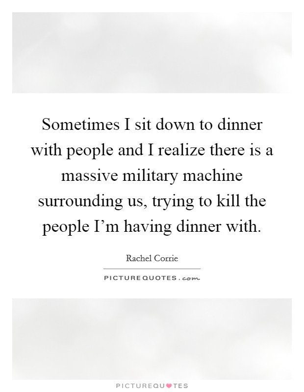 Sometimes I sit down to dinner with people and I realize there is a massive military machine surrounding us, trying to kill the people I'm having dinner with. Picture Quote #1