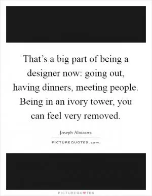 That’s a big part of being a designer now: going out, having dinners, meeting people. Being in an ivory tower, you can feel very removed Picture Quote #1