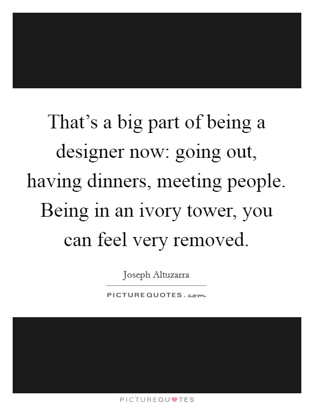 That's a big part of being a designer now: going out, having dinners, meeting people. Being in an ivory tower, you can feel very removed. Picture Quote #1