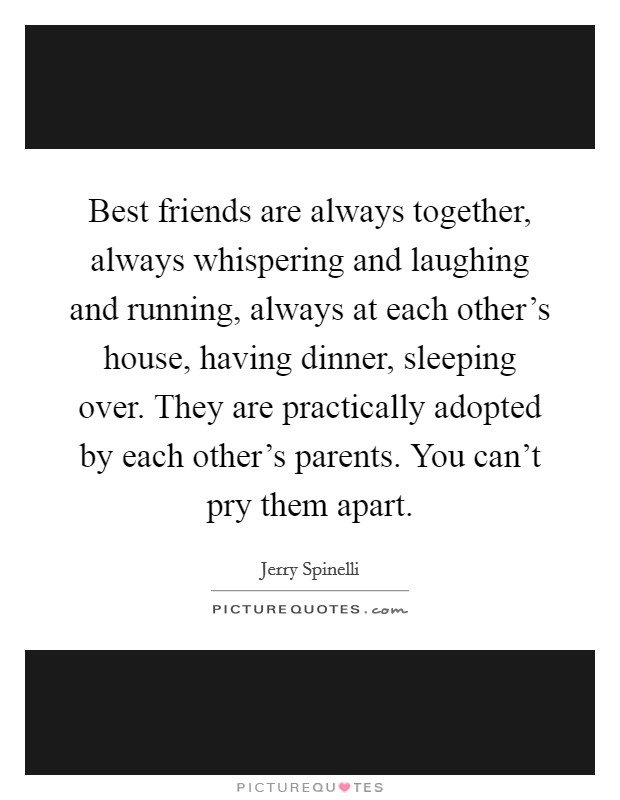 Best friends are always together, always whispering and laughing and running, always at each other's house, having dinner, sleeping over. They are practically adopted by each other's parents. You can't pry them apart. Picture Quote #1