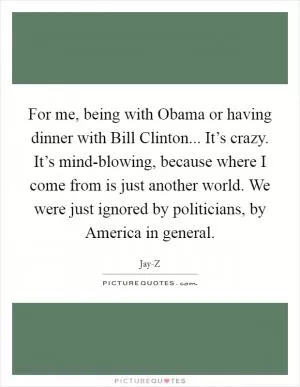 For me, being with Obama or having dinner with Bill Clinton... It’s crazy. It’s mind-blowing, because where I come from is just another world. We were just ignored by politicians, by America in general Picture Quote #1