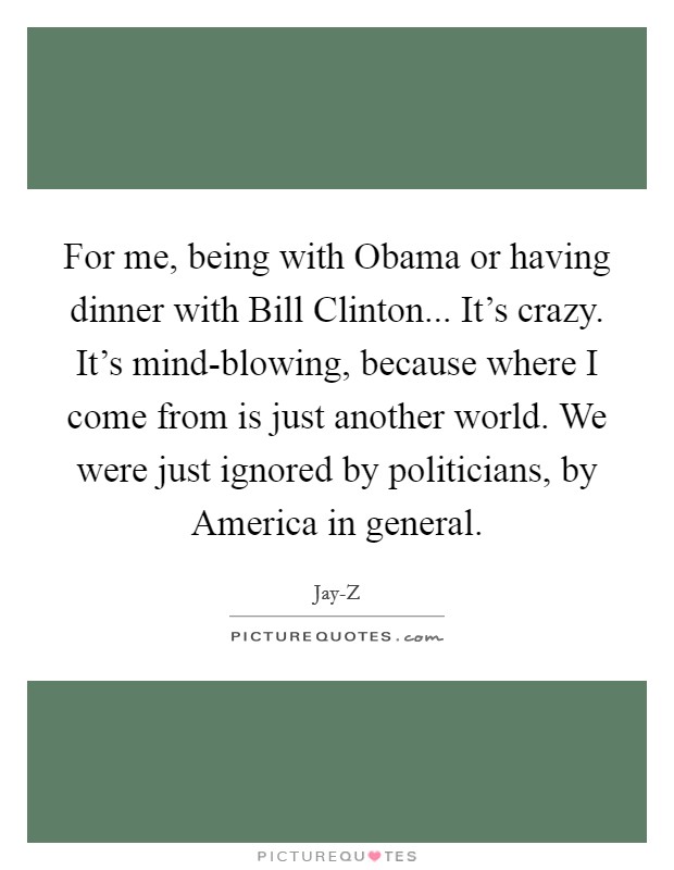 For me, being with Obama or having dinner with Bill Clinton... It's crazy. It's mind-blowing, because where I come from is just another world. We were just ignored by politicians, by America in general. Picture Quote #1