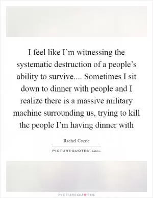I feel like I’m witnessing the systematic destruction of a people’s ability to survive.... Sometimes I sit down to dinner with people and I realize there is a massive military machine surrounding us, trying to kill the people I’m having dinner with Picture Quote #1