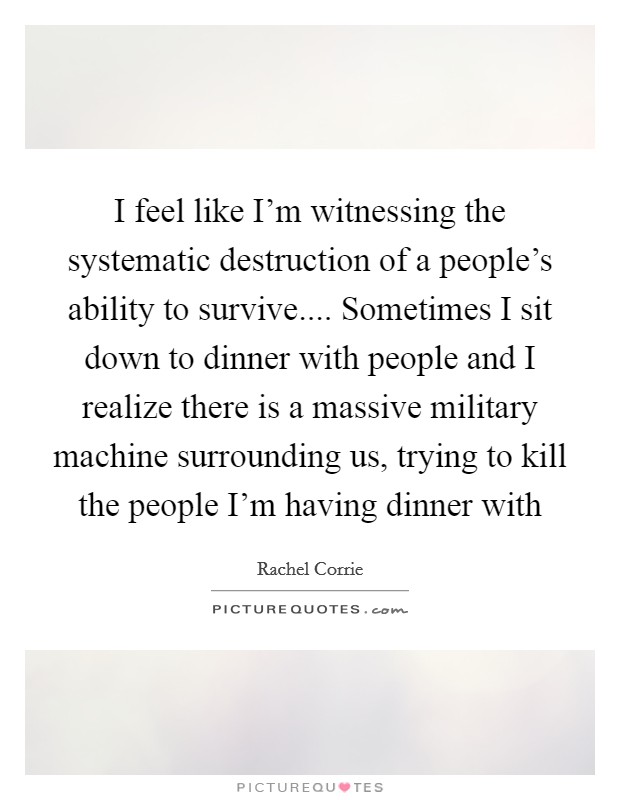 I feel like I'm witnessing the systematic destruction of a people's ability to survive.... Sometimes I sit down to dinner with people and I realize there is a massive military machine surrounding us, trying to kill the people I'm having dinner with Picture Quote #1