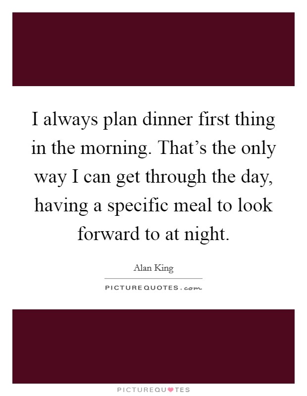 I always plan dinner first thing in the morning. That's the only way I can get through the day, having a specific meal to look forward to at night. Picture Quote #1