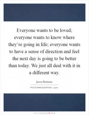 Everyone wants to be loved; everyone wants to know where they’re going in life; everyone wants to have a sense of direction and feel the next day is going to be better than today. We just all deal with it in a different way Picture Quote #1