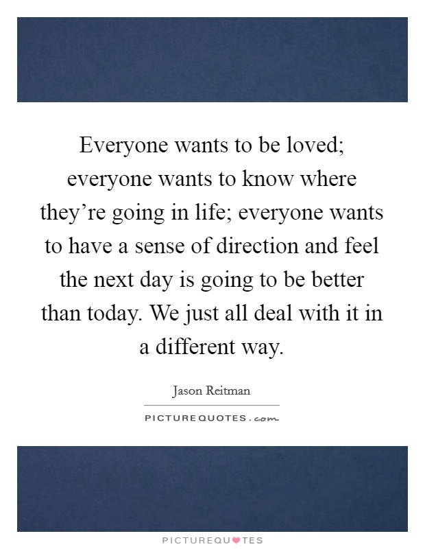 Everyone wants to be loved; everyone wants to know where they're going in life; everyone wants to have a sense of direction and feel the next day is going to be better than today. We just all deal with it in a different way. Picture Quote #1