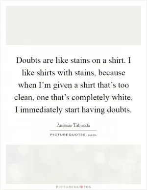 Doubts are like stains on a shirt. I like shirts with stains, because when I’m given a shirt that’s too clean, one that’s completely white, I immediately start having doubts Picture Quote #1