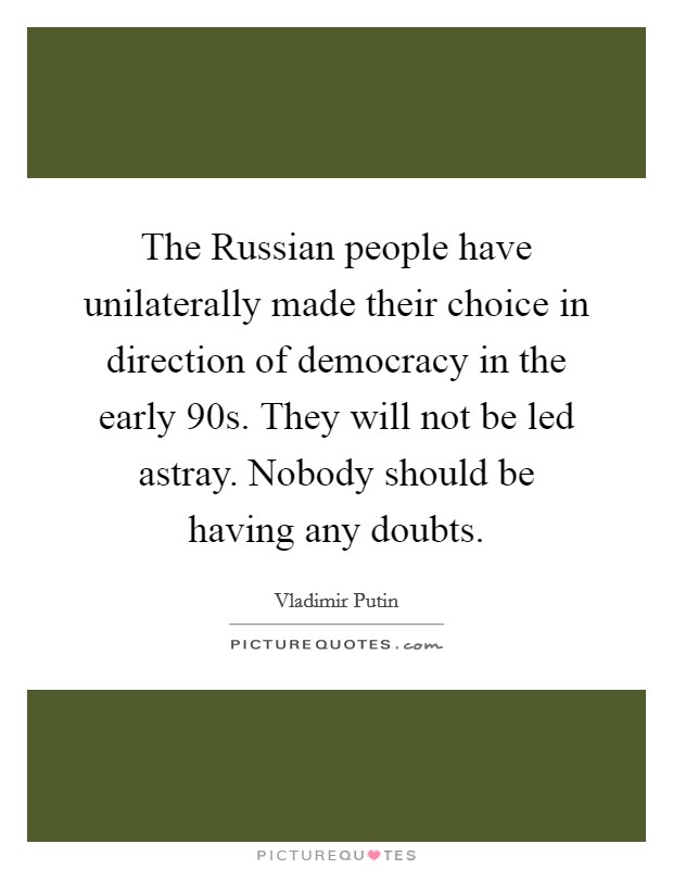 The Russian people have unilaterally made their choice in direction of democracy in the early  90s. They will not be led astray. Nobody should be having any doubts. Picture Quote #1