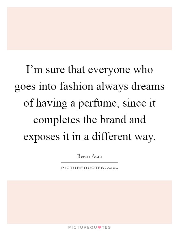 I'm sure that everyone who goes into fashion always dreams of having a perfume, since it completes the brand and exposes it in a different way. Picture Quote #1