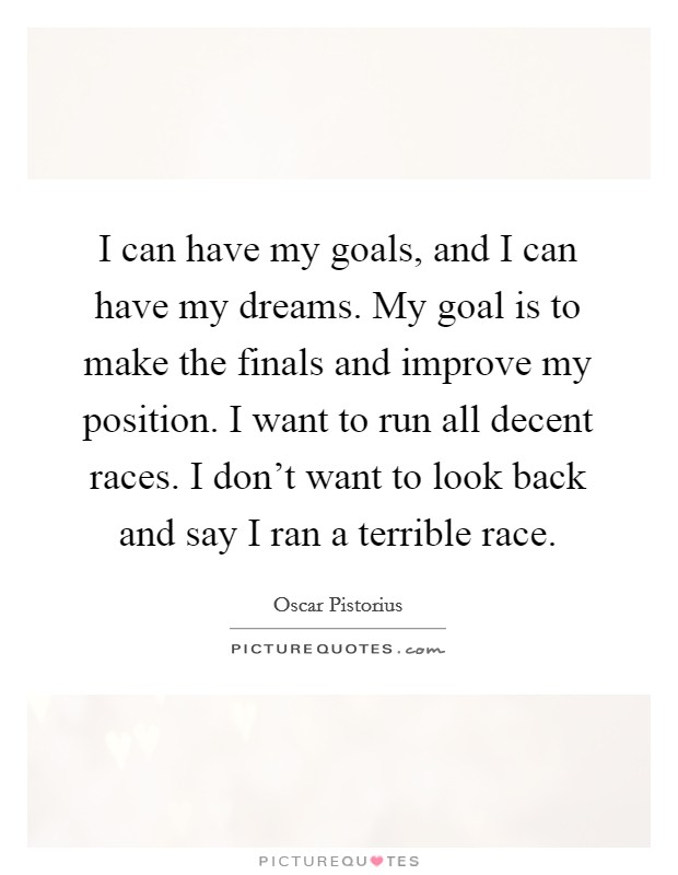 I can have my goals, and I can have my dreams. My goal is to make the finals and improve my position. I want to run all decent races. I don't want to look back and say I ran a terrible race. Picture Quote #1