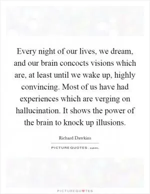 Every night of our lives, we dream, and our brain concocts visions which are, at least until we wake up, highly convincing. Most of us have had experiences which are verging on hallucination. It shows the power of the brain to knock up illusions Picture Quote #1