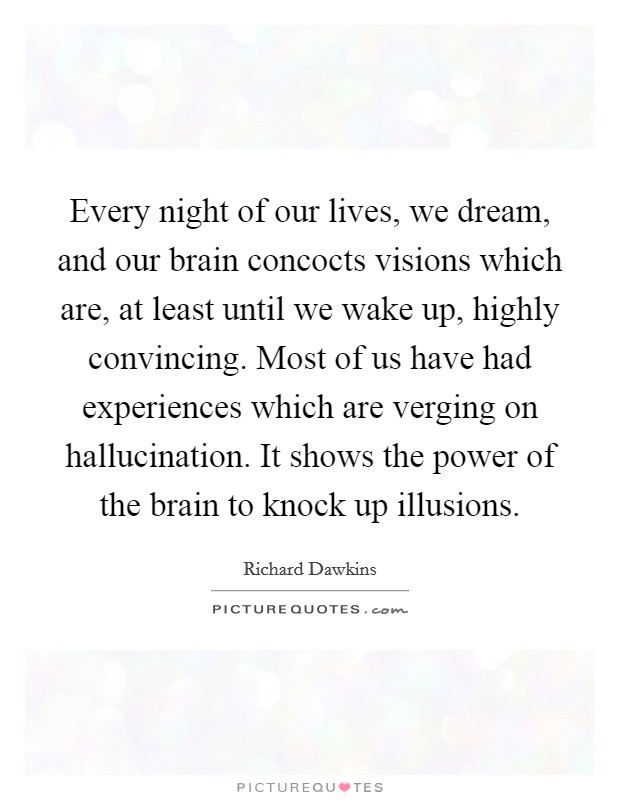 Every night of our lives, we dream, and our brain concocts visions which are, at least until we wake up, highly convincing. Most of us have had experiences which are verging on hallucination. It shows the power of the brain to knock up illusions. Picture Quote #1