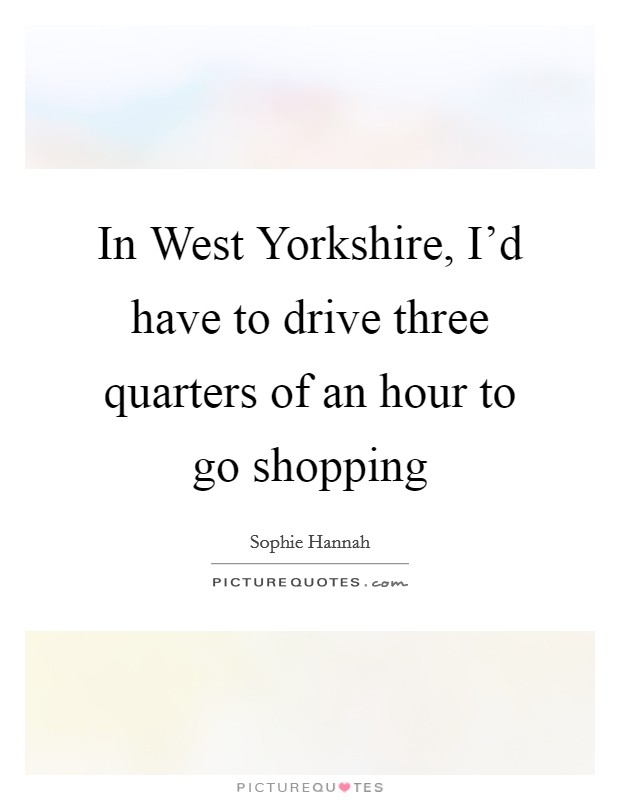 In West Yorkshire, I'd have to drive three quarters of an hour to go shopping Picture Quote #1