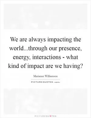 We are always impacting the world...through our presence, energy, interactions - what kind of impact are we having? Picture Quote #1