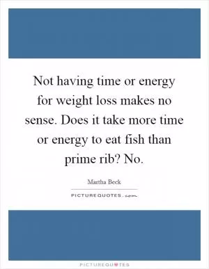 Not having time or energy for weight loss makes no sense. Does it take more time or energy to eat fish than prime rib? No Picture Quote #1