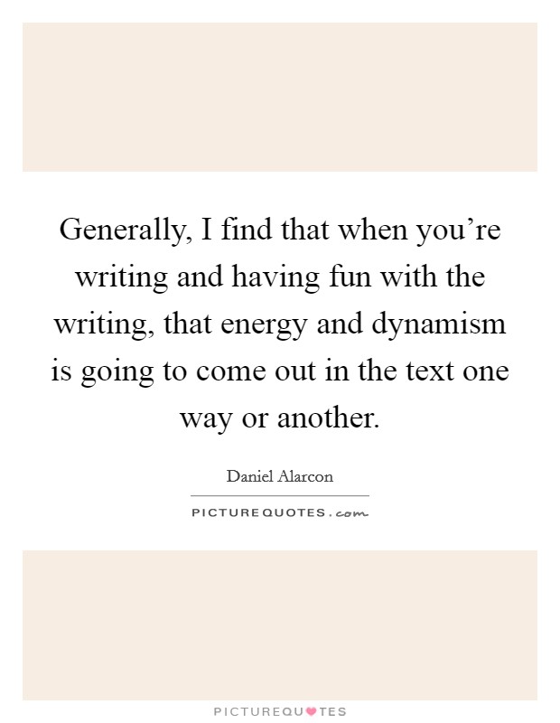 Generally, I find that when you're writing and having fun with the writing, that energy and dynamism is going to come out in the text one way or another. Picture Quote #1