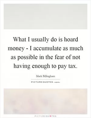 What I usually do is hoard money - I accumulate as much as possible in the fear of not having enough to pay tax Picture Quote #1