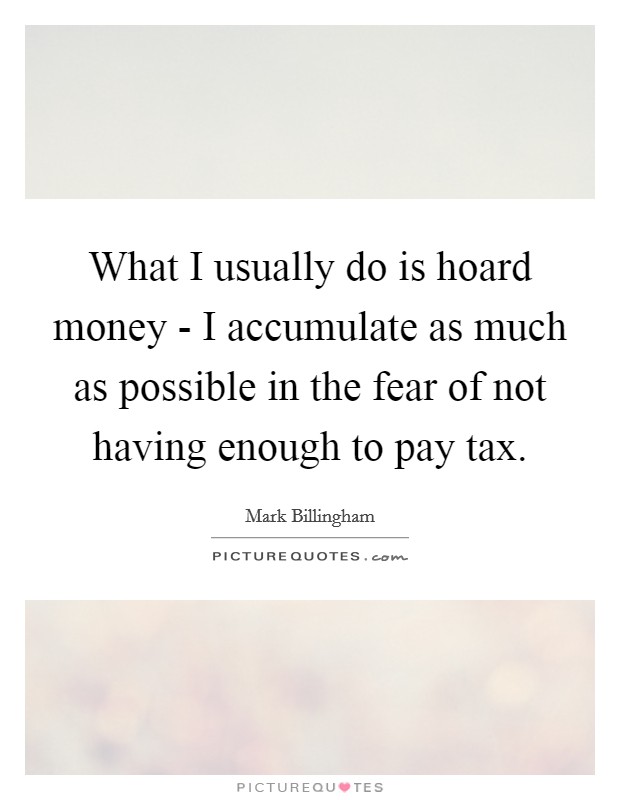 What I usually do is hoard money - I accumulate as much as possible in the fear of not having enough to pay tax. Picture Quote #1