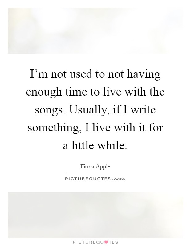 I'm not used to not having enough time to live with the songs. Usually, if I write something, I live with it for a little while. Picture Quote #1