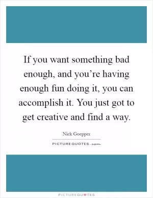 If you want something bad enough, and you’re having enough fun doing it, you can accomplish it. You just got to get creative and find a way Picture Quote #1
