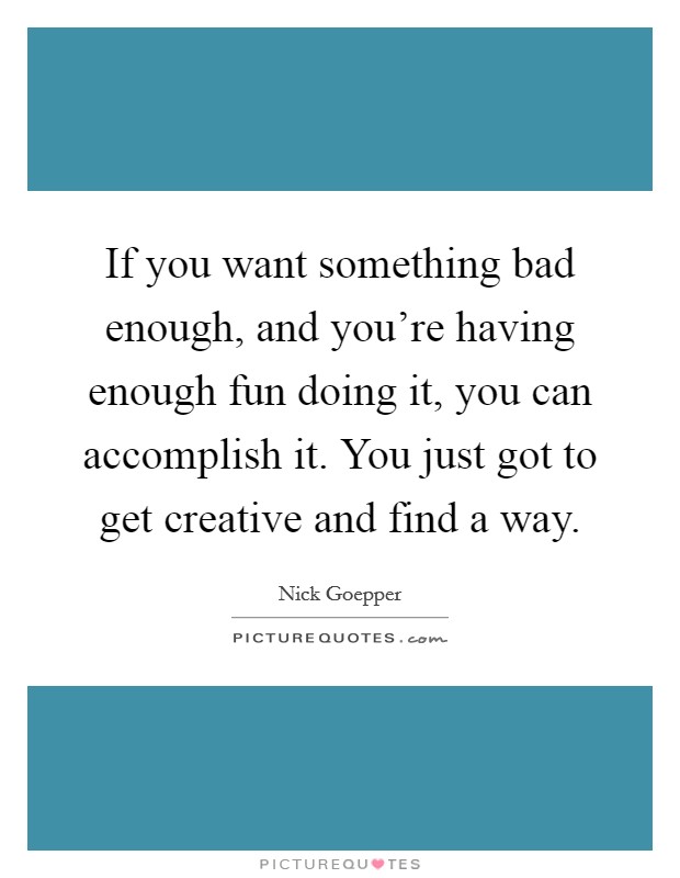 If you want something bad enough, and you're having enough fun doing it, you can accomplish it. You just got to get creative and find a way. Picture Quote #1