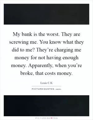 My bank is the worst. They are screwing me. You know what they did to me? They’re charging me money for not having enough money. Apparently, when you’re broke, that costs money Picture Quote #1