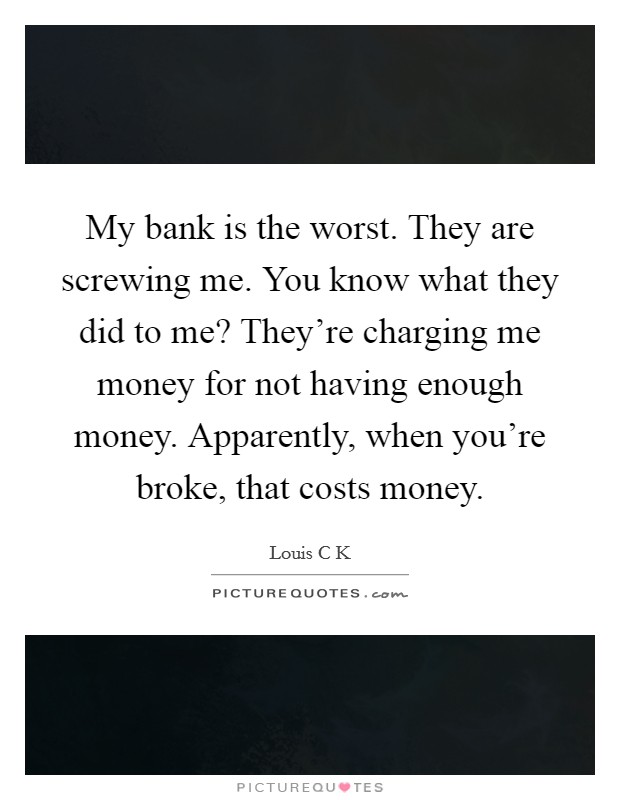 My bank is the worst. They are screwing me. You know what they did to me? They're charging me money for not having enough money. Apparently, when you're broke, that costs money. Picture Quote #1