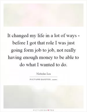 It changed my life in a lot of ways - before I got that role I was just going form job to job, not really having enough money to be able to do what I wanted to do Picture Quote #1