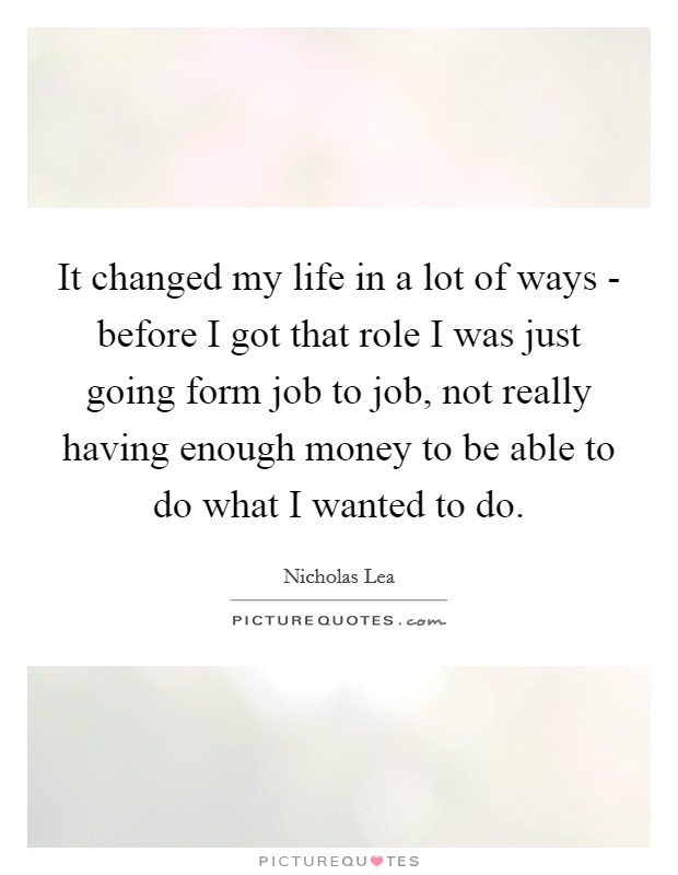 It changed my life in a lot of ways - before I got that role I was just going form job to job, not really having enough money to be able to do what I wanted to do. Picture Quote #1