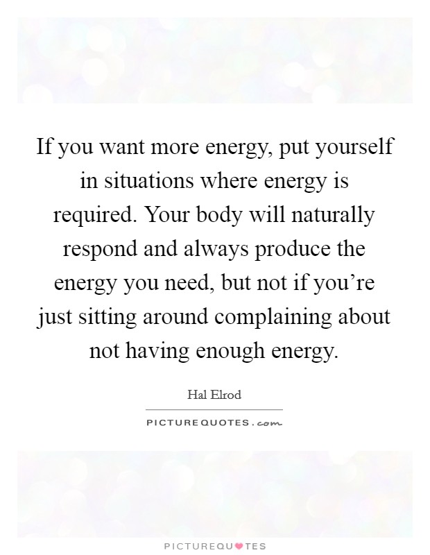 If you want more energy, put yourself in situations where energy is required. Your body will naturally respond and always produce the energy you need, but not if you're just sitting around complaining about not having enough energy. Picture Quote #1