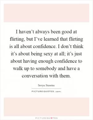 I haven’t always been good at flirting, but I’ve learned that flirting is all about confidence. I don’t think it’s about being sexy at all; it’s just about having enough confidence to walk up to somebody and have a conversation with them Picture Quote #1