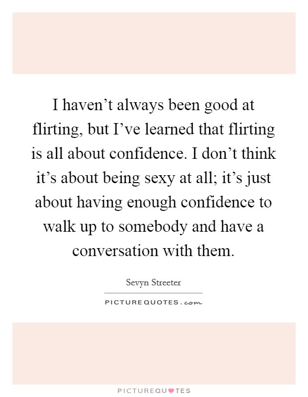 I haven't always been good at flirting, but I've learned that flirting is all about confidence. I don't think it's about being sexy at all; it's just about having enough confidence to walk up to somebody and have a conversation with them. Picture Quote #1