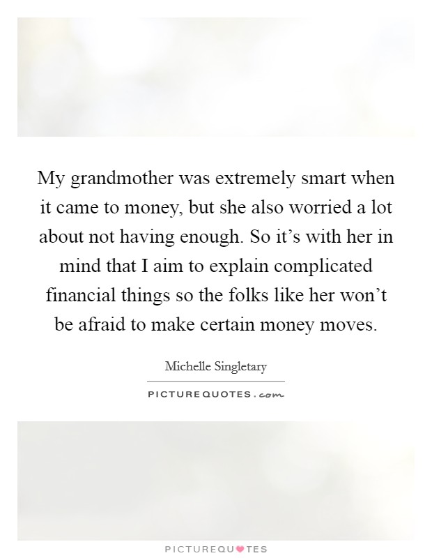 My grandmother was extremely smart when it came to money, but she also worried a lot about not having enough. So it's with her in mind that I aim to explain complicated financial things so the folks like her won't be afraid to make certain money moves. Picture Quote #1