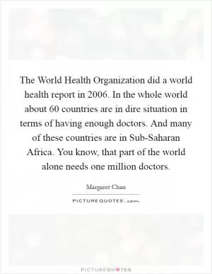 The World Health Organization did a world health report in 2006. In the whole world about 60 countries are in dire situation in terms of having enough doctors. And many of these countries are in Sub-Saharan Africa. You know, that part of the world alone needs one million doctors Picture Quote #1