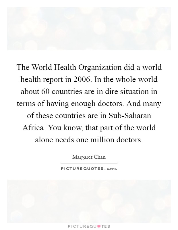 The World Health Organization did a world health report in 2006. In the whole world about 60 countries are in dire situation in terms of having enough doctors. And many of these countries are in Sub-Saharan Africa. You know, that part of the world alone needs one million doctors. Picture Quote #1