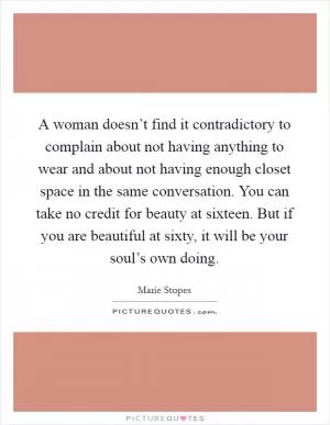 A woman doesn’t find it contradictory to complain about not having anything to wear and about not having enough closet space in the same conversation. You can take no credit for beauty at sixteen. But if you are beautiful at sixty, it will be your soul’s own doing Picture Quote #1